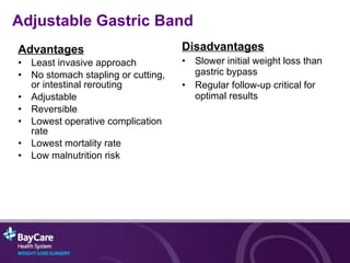 Advantages Least invasive approach No stomach stapling or cutting,  or intestinal rerouting Adjustable Reversible Lowest operative complication rate Lowest mortality rate Low malnutrition risk Disadvantages Slower initial weight loss than gastric bypass Regular follow-up critical for optimal results Adjustable Gastric Band 