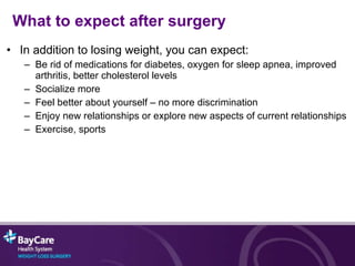 What to expect after surgery In addition to losing weight, you can expect: Be rid of medications for diabetes, oxygen for sleep apnea, improved arthritis, better cholesterol levels Socialize more Feel better about yourself – no more discrimination Enjoy new relationships or explore new aspects of current relationships  Exercise, sports 