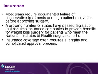 Insurance Most plans require documented failure of conservative treatments and high patient motivation before approving surgery. A growing number of states have passed legislation that requires insurance companies to provide benefits for weight loss surgery for patients who meet the National Institutes of Health surgical criteria.  Insurance coverage often requires a lengthy and complicated approval process.  