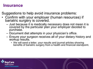 Suggestions to help avoid insurance problems: Confirm with your employer (human resources) if bariatric surgery is covered. Just because it is medically necessary does not mean it is covered by the particular plan your employer decided to purchase. Document diet attempts in your physician’s office. Ensure your surgeon receives all of your dietary history and workup results. We will send a letter, your results and journal articles showing benefits of bariatric surgery from a health and financial standpoint. Insurance 