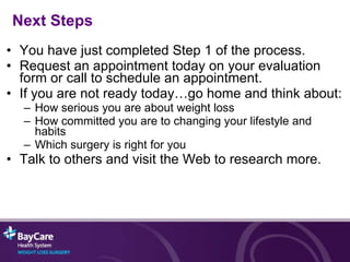 You have just completed Step 1 of the process. Request an appointment today on your evaluation form or call to schedule an appointment. If you are not ready today…go home and think about: How serious you are about weight loss How committed you are to changing your lifestyle and habits Which surgery is right for you Talk to others and visit the Web to research more. Next Steps 