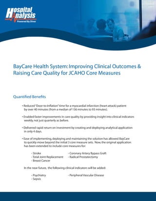 ����������������
Quantiﬁed Beneﬁts
BayCare Health System:Improving Clinical Outcomes &
Raising Care Quality for JCAHO Core Measures
• Reduced“Door-to-Inﬂation”time for a myocardial infarction (heart attack) patient
by over 40 minutes (from a median of 136 minutes to 93 minutes).
• Enabled faster improvements in care quality by providing insight into clinical indicators
weekly,not just quarterly as before.
• Delivered rapid return on investment by creating and deploying analytical application
in only 4 days.
• Ease of implementing,deploying and maintaining the solution has allowed BayCare
to quickly move beyond the initial 3 core measure sets. Now,the original application
has been extended to include core measures for:
- Stroke - Coronary Artery Bypass Graft
- Total Joint Replacement - Radical Prostatectomy
- Breast Cancer
In the near future, the following clinical indicators will be added:
- Psychiatry - Peripheral Vascular Disease
- Sepsis
 