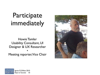 Participate
 immediately

      Howie Tamler
 Usability Consultant, UI
Designer & UX Researcher
            •
Meeting reporter, Vice Chair



    Ignite-CLSWest 2010
    Keys to Success 10
 