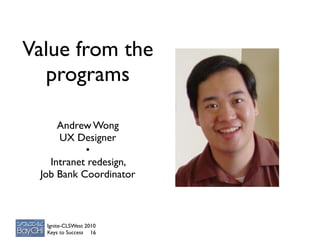 Value from the
  programs

     Andrew Wong
     UX Designer
           •
   Intranet redesign,
 Job Bank Coordinator



  Ignite-CLSWest 2010
  Keys to Success 16
 
