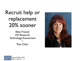 Recruit help or
 replacement
 20% sooner
      Ellen Francik
     UX Research,
 Technology Assessment
            •
       Past Chair



   Ignite-CLSWest 2010
   Keys to Success 17
 