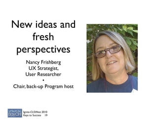 New ideas and
    fresh
 perspectives
      Nancy Frishberg
        UX Strategist,
      User Researcher
              •
Chair, back-up Program host



    Ignite-CLSWest 2010
    Keys to Success 19
 