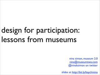 design for participation:
lessons from museums

                         nina simon, museum 2.0
                         nina@museumtwo.com
                         @ninaksimon on twitter

                   slides at http://bit.ly/baychinina
 