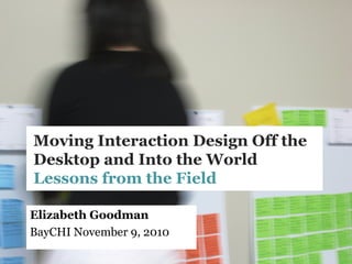 Moving Interaction Design Off the
Desktop and Into the World
Lessons from the Field
Elizabeth Goodman
BayCHI November 9, 2010
 