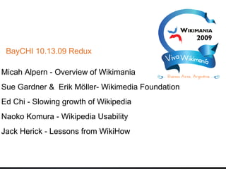 BayCHI 10.13.09 Redux

Micah Alpern - Overview of Wikimania
Sue Gardner & Erik Möller- Wikimedia Foundation
Ed Chi - Slowing growth of Wikipedia
Naoko Komura - Wikipedia Usability
Jack Herick - Lessons from WikiHow
 