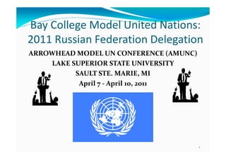 Bay College Model United Nations:
2011 Russian Federation Delegation
ARROWHEAD MODEL UN CONFERENCE (AMUNC)
    LAKE SUPERIOR STATE UNIVERSITY
          SAULT STE. MARIE, MI
           April 7 - April 10, 2011




                                        1
 