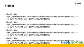 Fiddler
• Set-Cookie:
NSC_ttmx=ffffffffc3a01fa645525d5f4f58455e445a4a423660;expires=Sun, 14-
Jul-2013 13:46:47 GMT;path=/;secure;httponly
• Set-Cookie:
NSC_ttmx=ffffffffc3a01fa245525d5f4f58455e445a4a423660;expires=Sun, 14-
Jul-2013 13:47:15 GMT;path=/;secure;httponly
• Set-Cookie:
NSC_ttmx=ffffffffc3a01fa645525d5f4f58455e445a4a423660;expires=Sun, 14-
Jul-2013 13:47:15 GMT;path=/;secure;httponly
• Set-Cookie:
NSC_ttmx=ffffffffc3a01fa245525d5f4f58455e445a4a423660;expires=Sun, 14-
Jul-2013 13:47:15 GMT;path=/;secure;httponly
 