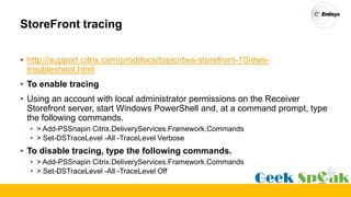 StoreFront tracing
• http://support.citrix.com/proddocs/topic/dws-storefront-10/dws-
troubleshoot.html
• To enable tracing
• Using an account with local administrator permissions on the Receiver
Storefront server, start Windows PowerShell and, at a command prompt, type
the following commands.
• > Add-PSSnapin Citrix.DeliveryServices.Framework.Commands
• > Set-DSTraceLevel -All -TraceLevel Verbose
• To disable tracing, type the following commands.
• > Add-PSSnapin Citrix.DeliveryServices.Framework.Commands
• > Set-DSTraceLevel -All -TraceLevel Off
 