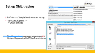 Set up XML tracing
• InitData -> c:temp<ServiceName>.svclog
• TypeOutputOptions ->
-> Check all fields
• TypeName ->
System.Diagnostics.XmlWriterTraceListener
 