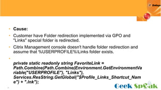 35
• Cause:
• Customer have Folder redirection implemented via GPO and
"Links" special folder is redirected.
• Citrix Management console doesn't handle folder redirection and
assume that %USERPROFILE%Links folder exists.
•
private static readonly string FavoriteLink =
Path.Combine(Path.Combine(Environment.GetEnvironmentVa
riable("USERPROFILE"), "Links"),
Services.ResString.GetGlobal("$Profile_Links_Shortcut_Nam
e") + ".lnk");
 