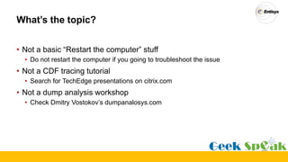 What’s the topic?
• Not a basic “Restart the computer” stuff
• Do not restart the computer if you going to troubleshoot the issue
• Not a CDF tracing tutorial
• Search for TechEdge presentations on citrix.com
• Not a dump analysis workshop
• Check Dmitry Vostokov’s dumpanalosys.com
 