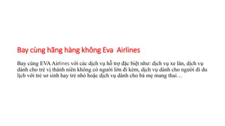 Bay cùng hãng hàng không Eva Airlines
Bay cùng EVAAirlines với các dịch vụ hỗ trợ đặc biệt như: dịch vụ xe lăn, dịch vụ
dành cho trẻ vị thành niên không có người lớn đi kèm, dịch vụ dành cho người đi du
lịch với trẻ sơ sinh hay trẻ nhỏ hoặc dịch vụ dành cho bà mẹ mang thai…
 