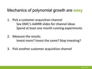 Mechanics of polynomial growth are easy
baydin | 2013
1. Pick a customer acquisition channel
See DMC’s AARRR slides for channel ideas
Spend at least one month running experiments
2. Measure the results.
Invest more? Invest the same? Stop investing?
3. Pick another customer acquisition channel
 