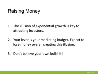 Raising Money
baydin | 2013
1. The illusion of exponential growth is key to
attracting investors.
2. Your lever is your marketing budget. Expect to
lose money overall creating this illusion.
3. Don’t believe your own bullshit!
 