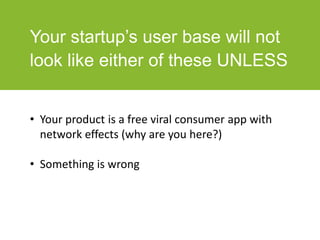 Your startup’s user base will not
look like either of these UNLESS
• Your product is a free viral consumer app with
network effects (why are you here?)
• Something is wrong
 