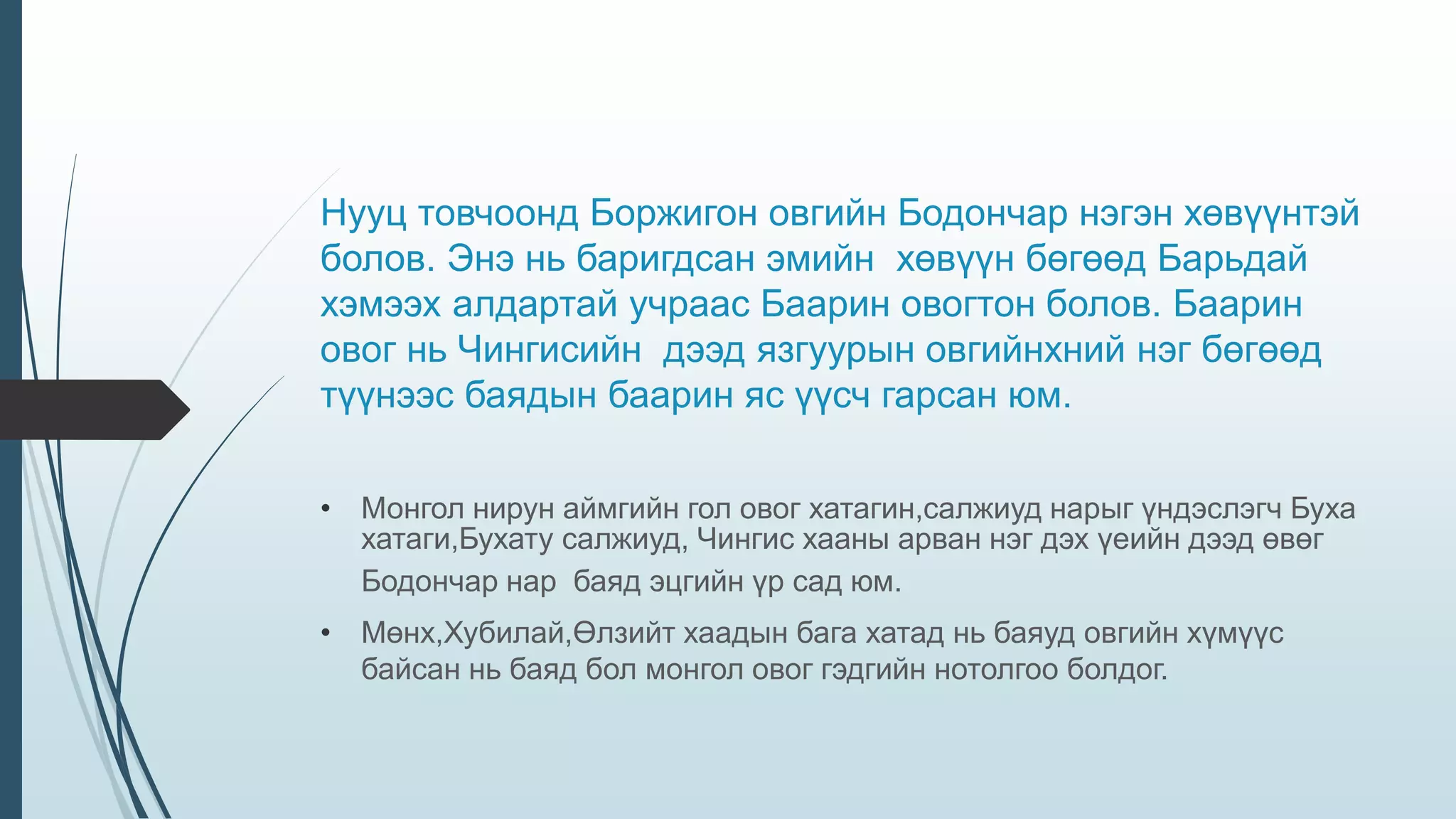 Нууц товчоонд Боржигон овгийн Бодончар нэгэн хөвүүнтэй
болов. Энэ нь баригдсан эмийн хөвүүн бөгөөд Барьдай
хэмээх алдартай учраас Баарин овогтон болов. Баарин
овог нь Чингисийн дээд язгуурын овгийнхний нэг бөгөөд
түүнээс баядын баарин яс үүсч гарсан юм.
• Монгол нирун аймгийн гол овог хатагин,салжиуд нарыг үндэслэгч Буха
хатаги,Бухату салжиуд, Чингис хааны арван нэг дэх үеийн дээд өвөг
Бодончар нар баяд эцгийн үр сад юм.
• Мөнх,Хубилай,Өлзийт хаадын бага хатад нь баяуд овгийн хүмүүс
байсан нь баяд бол монгол овог гэдгийн нотолгоо болдог.
 