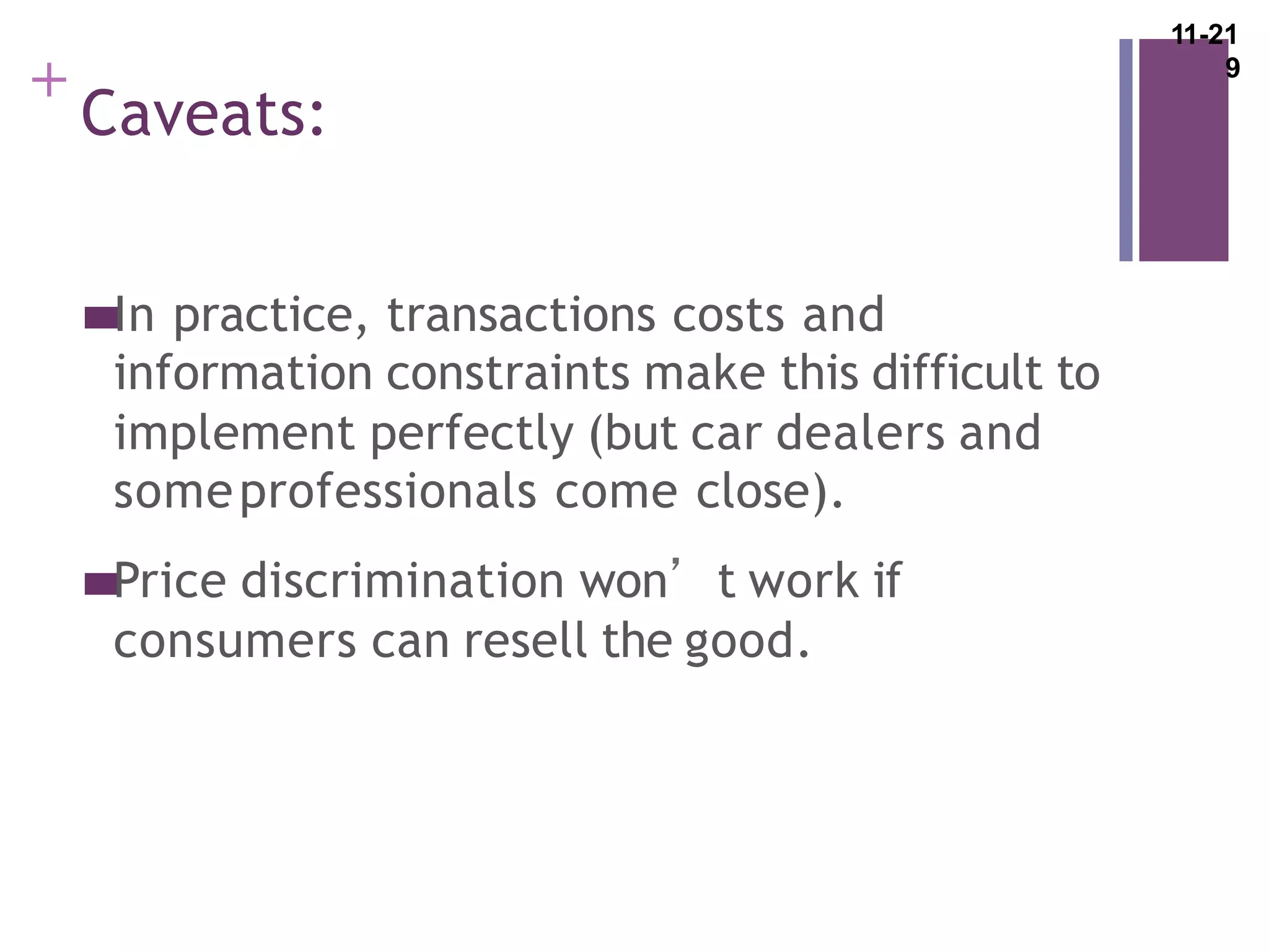 +
Caveats:
In practice, transactions costs and
information constraints make this difficult to
implement perfectly (but car dealers and
someprofessionals come close).
Price discrimination won’t work if
consumers can resell the good.
11-21
9
 