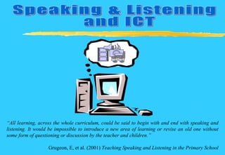 Speaking & Listening and ICT  “ All learning, across the whole curriculum, could be said to begin with and end with speaking and listening. It would be impossible to introduce a new area of learning or revise an old one without some form of questioning or discussion by the teacher and children.” Grugeon, E, et al. (2001)  Teaching Speaking and Listening in the Primary School 