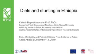 Diets and stunting in Ethiopia
Kaleab Baye (Associate Prof; PhD)
Center for Food Science and Nutrition, Addis Ababa University
Honorary research fellow, Bioversity International
Visiting research fellow, International Food Policy Research Institute
Diets, Affordability and Policy in Ethiopia: From Evidence to Action
Addis Ababa | December 12, 2019
 