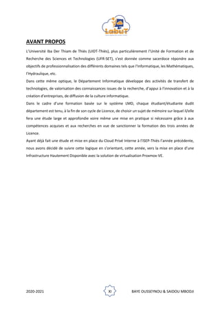 2020-2021 XI BAYE OUSSEYNOU & SAIDOU MBODJI
AVANT PROPOS
L’Université Iba Der Thiam de Thiès (UIDT-Thiès), plus particulièrement l’Unité de Formation et de
Recherche des Sciences et Technologies (UFR-SET), s’est donnée comme sacerdoce répondre aux
objectifs de professionnalisation des différents domaines tels que l’Informatique, les Mathématiques,
l’Hydraulique, etc.
Dans cette même optique, le Département Informatique développe des activités de transfert de
technologies, de valorisation des connaissances issues de la recherche, d’appui à l’innovation et à la
création d’entreprises, de diffusion de la culture informatique.
Dans le cadre d’une formation basée sur le système LMD, chaque étudiant/étudiante dudit
département est tenu, à la fin de son cycle de Licence, de choisir un sujet de mémoire sur lequel il/elle
fera une étude large et approfondie voire même une mise en pratique si nécessaire grâce à aux
compétences acquises et aux recherches en vue de sanctionner la formation des trois années de
Licence.
Ayant déjà fait une étude et mise en place du Cloud Privé Interne à l’ISEP-Thiès l’année précédente,
nous avons décidé de suivre cette logique en s’orientant, cette année, vers la mise en place d’une
Infrastructure Hautement Disponible avec la solution de virtualisation Proxmox-VE.
 