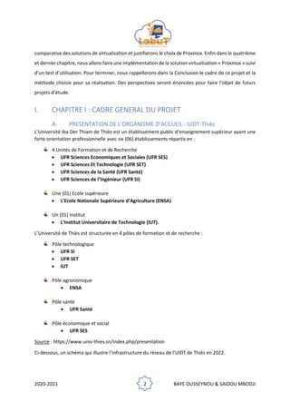 2020-2021 2 BAYE OUSSEYNOU & SAIDOU MBODJI
comparative des solutions de virtualisation et justifierons le choix de Proxmox. Enfin dans le quatrième
et dernier chapitre, nous allons faire une implémentation de la solution virtualisation « Proxmox » suivi
d’un test d’utilisation. Pour terminer, nous rappellerons dans la Conclusion le cadre de ce projet et la
méthode choisie pour sa réalisation. Des perspectives seront énoncées pour faire l’objet de futurs
projets d’étude.
I. CHAPITRE I : CADRE GENERAL DU PROJET
A. PRESENTATION DE L’ORGANISME D’ACCUEIL : UIDT-Thiès
L’Université Iba Der Thiam de Thiès est un établissement public d’enseignement supérieur ayant une
forte orientation professionnelle avec six (06) établissements répartis en :
4 Unités de Formation et de Recherche
• UFR Sciences Economiques et Sociales (UFR SES)
• UFR Sciences Et Technologie (UFR SET)
• UFR Sciences de la Santé (UFR Santé)
• UFR Sciences de l’Ingénieur (UFR SI)
Une (01) Ecole supérieure
• L’Ecole Nationale Supérieure d’Agriculture (ENSA)
Un (01) Institut
• L’Institut Universitaire de Technologie (IUT).
L’Université de Thiès est structurée en 4 pôles de formation et de recherche :
Pôle technologique
• UFR SI
• UFR SET
• IUT
Pôle agronomique
• ENSA
Pôle santé
• UFR Santé
Pôle économique et social
• UFR SES
Source : https://www.univ-thies.sn/index.php/presentation
Ci-dessous, un schéma qui illustre l’infrastructure du réseau de l’UIDT de Thiès en 2022.
 
