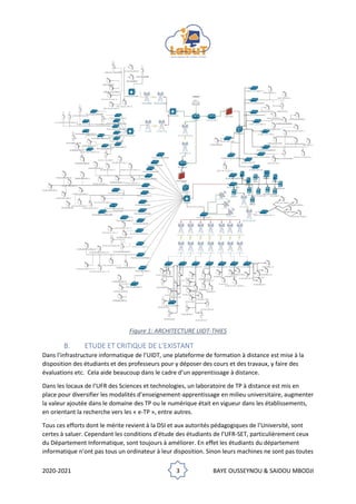 2020-2021 3 BAYE OUSSEYNOU & SAIDOU MBODJI
Figure 1: ARCHITECTURE UIDT-THIES
B. ETUDE ET CRITIQUE DE L’EXISTANT
Dans l’infrastructure informatique de l’UIDT, une plateforme de formation à distance est mise à la
disposition des étudiants et des professeurs pour y déposer des cours et des travaux, y faire des
évaluations etc. Cela aide beaucoup dans le cadre d’un apprentissage à distance.
Dans les locaux de l’UFR des Sciences et technologies, un laboratoire de TP à distance est mis en
place pour diversifier les modalités d’enseignement-apprentissage en milieu universitaire, augmenter
la valeur ajoutée dans le domaine des TP ou le numérique était en vigueur dans les établissements,
en orientant la recherche vers les « e-TP », entre autres.
Tous ces efforts dont le mérite revient à la DSI et aux autorités pédagogiques de l’Université, sont
certes à saluer. Cependant les conditions d’étude des étudiants de l’UFR-SET, particulièrement ceux
du Département Informatique, sont toujours à améliorer. En effet les étudiants du département
informatique n’ont pas tous un ordinateur à leur disposition. Sinon leurs machines ne sont pas toutes
 