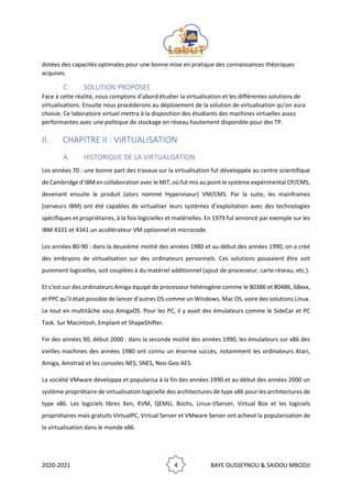 2020-2021 4 BAYE OUSSEYNOU & SAIDOU MBODJI
dotées des capacités optimales pour une bonne mise en pratique des connaissances théoriques
acquises.
C. SOLUTION PROPOSEE
Face à cette réalité, nous comptons d’abord étudier la virtualisation et les différentes solutions de
virtualisations. Ensuite nous procéderons au déploiement de la solution de virtualisation qu’on aura
choisie. Ce laboratoire virtuel mettra à la disposition des étudiants des machines virtuelles assez
performantes avec une politique de stockage en réseau hautement disponible pour des TP.
II. CHAPITRE II : VIRTUALISATION
A. HISTORIQUE DE LA VIRTUALISATION
Les années 70 : une bonne part des travaux sur la virtualisation fut développée au centre scientifique
de Cambridge d’IBM en collaboration avec le MIT, où fut mis au point le système expérimental CP/CMS,
devenant ensuite le produit (alors nommé Hyperviseur) VM/CMS. Par la suite, les mainframes
(serveurs IBM) ont été capables de virtualiser leurs systèmes d’exploitation avec des technologies
spécifiques et propriétaires, à la fois logicielles et matérielles. En 1979 fut annoncé par exemple sur les
IBM 4331 et 4341 un accélérateur VM optionnel et microcode.
Les années 80-90 : dans la deuxième moitié des années 1980 et au début des années 1990, on a créé
des embryons de virtualisation sur des ordinateurs personnels. Ces solutions pouvaient être soit
purement logicielles, soit couplées à du matériel additionnel (ajout de processeur, carte réseau, etc.).
Et c’est sur des ordinateurs Amiga équipé de processeur hétérogène comme le 80386 et 80486, 68xxx,
et PPC qu’il était possible de lancer d’autres OS comme un Windows, Mac OS, voire des solutions Linux.
Le tout en multitâche sous AmigaOS. Pour les PC, il y avait des émulateurs comme le SideCar et PC
Task. Sur Macintosh, Emplant et ShapeShifter.
Fin des années 90, début 2000 : dans la seconde moitié des années 1990, les émulateurs sur x86 des
vieilles machines des années 1980 ont connu un énorme succès, notamment les ordinateurs Atari,
Amiga, Amstrad et les consoles NES, SNES, Neo-Geo AES.
La société VMware développa et popularisa à la fin des années 1990 et au début des années 2000 un
système propriétaire de virtualisation logicielle des architectures de type x86 pour les architectures de
type x86. Les logiciels libres Xen, KVM, QEMU, Bochs, Linux-VServer, Virtual Box et les logiciels
propriétaires mais gratuits VirtualPC, Virtual Server et VMware Server ont achevé la popularisation de
la virtualisation dans le monde x86.
 