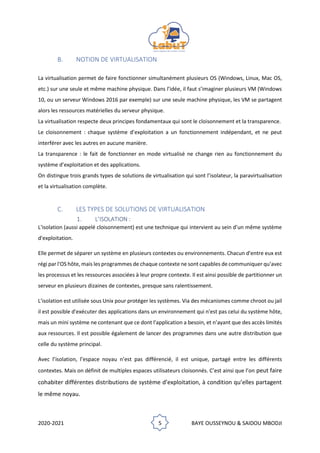 2020-2021 5 BAYE OUSSEYNOU & SAIDOU MBODJI
B. NOTION DE VIRTUALISATION
La virtualisation permet de faire fonctionner simultanément plusieurs OS (Windows, Linux, Mac OS,
etc.) sur une seule et même machine physique. Dans l’idée, il faut s’imaginer plusieurs VM (Windows
10, ou un serveur Windows 2016 par exemple) sur une seule machine physique, les VM se partagent
alors les ressources matérielles du serveur physique.
La virtualisation respecte deux principes fondamentaux qui sont le cloisonnement et la transparence.
Le cloisonnement : chaque système d’exploitation a un fonctionnement indépendant, et ne peut
interférer avec les autres en aucune manière.
La transparence : le fait de fonctionner en mode virtualisé ne change rien au fonctionnement du
système d’exploitation et des applications.
On distingue trois grands types de solutions de virtualisation qui sont l’isolateur, la paravirtualisation
et la virtualisation complète.
C. LES TYPES DE SOLUTIONS DE VIRTUALISATION
1. L’ISOLATION :
L'isolation (aussi appelé cloisonnement) est une technique qui intervient au sein d’un même système
d'exploitation.
Elle permet de séparer un système en plusieurs contextes ou environnements. Chacun d'entre eux est
régi par l'OS hôte, mais les programmes de chaque contexte ne sont capables de communiquer qu'avec
les processus et les ressources associées à leur propre contexte. Il est ainsi possible de partitionner un
serveur en plusieurs dizaines de contextes, presque sans ralentissement.
L'isolation est utilisée sous Unix pour protéger les systèmes. Via des mécanismes comme chroot ou jail
il est possible d'exécuter des applications dans un environnement qui n'est pas celui du système hôte,
mais un mini système ne contenant que ce dont l'application a besoin, et n’ayant que des accès limités
aux ressources. Il est possible également de lancer des programmes dans une autre distribution que
celle du système principal.
Avec l’isolation, l’espace noyau n’est pas différencié, il est unique, partagé entre les différents
contextes. Mais on définit de multiples espaces utilisateurs cloisonnés. C’est ainsi que l’on peut faire
cohabiter différentes distributions de système d’exploitation, à condition qu’elles partagent
le même noyau.
 