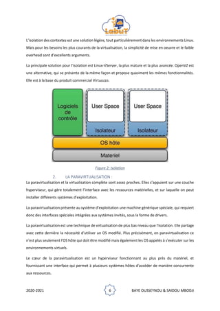 2020-2021 6 BAYE OUSSEYNOU & SAIDOU MBODJI
L’isolation des contextes est une solution légère, tout particulièrement dans les environnements Linux.
Mais pour les besoins les plus courants de la virtualisation, la simplicité de mise en oeuvre et le faible
overhead sont d’excellents arguments.
La principale solution pour l’isolation est Linux-VServer, la plus mature et la plus avancée. OpenVZ est
une alternative, qui se présente de la même façon et propose quasiment les mêmes fonctionnalités.
Elle est à la base du produit commercial Virtuozzo.
Figure 2: Isolation
2. LA PARAVIRTUALISATION :
La paravirtualisation et la virtualisation complète sont assez proches. Elles s’appuient sur une couche
hyperviseur, qui gère totalement l’interface avec les ressources matérielles, et sur laquelle on peut
installer différents systèmes d’exploitation.
La paravirtualisation présente au système d’exploitation une machine générique spéciale, qui requiert
donc des interfaces spéciales intégrées aux systèmes invités, sous la forme de drivers.
La paravirtualisation est une technique de virtualisation de plus bas niveau que l'isolation. Elle partage
avec cette dernière la nécessité d'utiliser un OS modifié. Plus précisément, en paravirtualisation ce
n'est plus seulement l'OS hôte qui doit être modifié mais également les OS appelés à s'exécuter sur les
environnements virtuels.
Le cœur de la paravirtualisation est un hyperviseur fonctionnant au plus près du matériel, et
fournissant une interface qui permet à plusieurs systèmes hôtes d'accéder de manière concurrente
aux ressources.
 