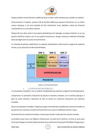 2020-2021 7 BAYE OUSSEYNOU & SAIDOU MBODJI
Chaque système virtuel doit être modifié de façon à utiliser cette interface pour accéder au matériel.
Contrairement à l'isolation, plusieurs OS de familles différentes peuvent fonctionner sur un même
serveur physique. Il est ainsi possible de faire fonctionner Linux, NetWare, Solaris (et d'autres)
simultanément sur une même machine.
Chaque OS aura alors accès à ses propres périphériques de stockage, sa propre mémoire, sa ou ses
propres interfaces réseau, son ou ses propres processeurs, chaque ressource matérielle virtualisée
étant partagée avec les autres environnements.
La nécessité de petites modifications au système d’exploitation invité exclut le support de systèmes
fermés, et en particulier de Microsoft Windows.
Figure 3: Paravirtualisation
3. LA VIRTUALISATION COMPLETE :
La virtualisation complète, c’est un système d’exploitation qui exécute un logiciel nommé hyperviseur.
L’hyperviseur va permettre l’exécution de plusieurs machines virtuelles sur la machine physique. Il
gère les accès mémoire, l’allocation du CPU et toutes les ressources nécessaires aux machines
virtuelles.
Dans la virtualisation complète, l’hyperviseur gère l’ensemble des requêtes des machines virtuelles ce
qui permet aux machines virtuelles de fonctionner sans aucune modification de leur noyau.
Autrement dit, les machines virtuelles ne savent pas qu’elles s’exécutent de manière virtuelle.
Le produit le plus connu est VMware Infrastructure. Au boot de la machine, un linux se lance pour
d’une part charger la console d’administration de la machine et d’autre part l’OS dédié à l’hyperviseur.
 
