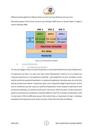 2020-2021 8 BAYE OUSSEYNOU & SAIDOU MBODJI
VMware propose également VMware Server tournant soit sous Windows soit sous Linux.
Microsoft propose Virtual Server tournant sous Windows 2003 Server et bientôt Hyper-V intégré à
serveur Windows 2008.
Figure 4: Virtualisation complète
D. LES HYPERVISEURS
1. Les hyperviseurs de type 1
Par abus de langage, lorsque l'on parle d'hyperviseur on parle généralement de ce type d'hyperviseur.
Un hyperviseur de Type 1, ou natif, voire "bare metal" (littéralement "métal nu"), est un logiciel qui
s’exécute directement sur une plateforme matérielle ; cette plateforme est alors considérée comme
outil de contrôle de système d’exploitation. Un système d’exploitation secondaire peut, de ce fait, être
exécuté au-dessus du matériel. L’hyperviseur type 1 est un noyau hôte allégé et optimisé pour ne faire
tourner initialement que des noyaux de systèmes d’exploitation invités adaptés et optimisés à cette
architecture spéciﬁque, ces systèmes invités ayant "conscience" d’être virtualisés. Sur des processeurs
ayant les instructions de virtualisation matérielle (AMD-V et Intel VT), le système d’exploitation invité
n’a plus besoin d’être modiﬁé pour pouvoir être exécuté dans un hyperviseur de type 1. Quelques
exemples de tels hyperviseurs plus récents sont Xen, Oracle VM, ESX Server de VMware.
 