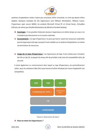 2020-2021 10 BAYE OUSSEYNOU & SAIDOU MBODJI
systèmes d’exploitation invités n’ayant pas conscience d’être virtualisés, ils n’ont pas besoin d’être
adaptés. Quelques exemples de tels hyperviseurs sont VMware Workstation, VMware Fusion,
l’hyperviseur open source QEMU, les produits Microsoft Virtual PC et Virtual Server, VirtualBox
d’Oracle, de même que Parallels Workstation de SWsoft et Parallels Desktop.
Avantages : Il est possible d'exécuter plusieurs hyperviseurs en même temps car ceux-ci ne
s'installent pas directement sur la couche matérielle.
Inconvénients : Ce type d'hyperviseur ne peut pas fournir autant de ressources matérielles
que les hyperviseurs de type 1 puisqu'ils sont installés sur un système d'exploitation, lui-même
consommateur de ressources.
Usage de ce type d'hyperviseur : Les hyperviseurs de type 2 sont utilisés pour virtualiser
des OS sur des PC, la plupart du temps afin de procéder à des tests de compatibilité et/ou de
sécurité.
Il existe également un environnement dans lequel ce type d'hyperviseur est particulièrement
utilisé : pour les utilisateurs Mac OS X ayant besoin d'utiliser Windows (en raison d'applicatifs non
compatibles).
Figure 6: Hyperviseur de type 2
Peut-on mixer les hyperviseurs ?
 
