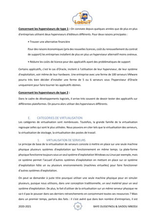 2020-2021 11 BAYE OUSSEYNOU & SAIDOU MBODJI
Concernant les hyperviseurs de type 1 : On constate depuis quelques années que de plus en plus
d'entreprises utilisent deux hyperviseurs d'éditeurs différents. Pour deux raisons principales :
• Trouver une alternative financière
Pour des raisons économiques (prix des nouvelles licences, coût du renouvellement du contrat
de support) les entreprises installent de plus en plus un hyperviseur alternatif moins onéreux.
• Réduire les coûts de licence pour des applicatifs ayant des problématiques de support
Certains applicatifs, c'est le cas d'Oracle, incitent à l'utilisation de leur hyperviseur, de leur système
d'exploitation, voir même de leur hardware. Une entreprise avec une ferme de 100 serveurs VMware
pourra très bien décider d'installer une ferme de 5 ou 6 serveurs sous l'hyperviseur d'Oracle
uniquement pour faire tourner les applicatifs idoines.
Concernant les hyperviseurs de type 2 :
Dans le cadre de développements logiciels, il arrive très souvent de devoir tester des applicatifs sur
différentes plateformes. On pourra alors utiliser des hyperviseurs différents.
E. CATEGORIES DE VIRTUALISATION
Les catégories de virtualisation sont nombreuses. Toutefois, la grande famille de la virtualisation
regroupe celles qui sont le plus utilisées. Nous pouvons en citer tels que la virtualisation des serveurs,
la virtualisation de stockage, la virtualisation des postes de travail.
1. VIRTUALISATION DE SERVEURS
Le principe de base de la virtualisation de serveurs consiste à mettre en place sur une seule machine
physique plusieurs systèmes d’exploitation qui fonctionnement en même temps. La plate-forme
physique fonctionne toujours sous un seul système d’exploitation Windows ou Linux par exemple, mais
ce système permet l’accueil d’autres systèmes d’exploitation en mettant en place sur ce système
d’exploitation hôte un ou plusieurs environnements (machines virtuelles) pour faire fonctionner
d’autres systèmes d’exploitation.
On peut se demander à juste titre pourquoi utiliser une seule machine physique pour en simuler
plusieurs, puisque nous utilisons, dans une conception traditionnelle, un seul matériel pour un seul
système d'exploitation. De plus, le fait d'utiliser de la virtualisation sur un même serveur physique ne
va-t-il pas le pousser dans ses derniers retranchements en consommant toutes ses ressources ? Mais
dans un premier temps, parlons des faits : il s'est avéré que dans bon nombre d'entreprises, il est
 