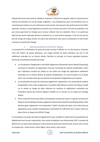 2020-2021 12 BAYE OUSSEYNOU & SAIDOU MBODJI
fréquent de trouver des serveurs utilisés en moyenne à 15% de leur capacité, même si la puissance en
réserve est nécessaire en cas de charge irrégulière… Les conséquences pour une entreprise sont un
investissement coûteux, et une maintenance assez lourde, tout cela pour des performances loin d'être
optimales. De plus, on peut également constater qu'un serveur tournant à 15 % de ses capacités n'est
pas moins gourmand en énergie qu'un serveur utilisant tout son potentiel. Ainsi, il ne paraît pas
aberrant de vouloir regrouper plusieurs machines sur un seul serveur physique, si l'on est sûr que les
pics de charge de chaque serveur ne soient pas synchrones, bien que la virtualisation en elle-même
constitue une partie des charges.
2. VIRTUALISATION DES POSTES DE TRAVAIL
Le principe de la virtualisation du poste de travail consiste à afficher sur un, des dizaines, centaines
voire des milliers de postes physiques, une image virtuelle du poste utilisateur qui est en fait
réellement exécutée sur un serveur distant. Derrière ce principe, on trouve cependant plusieurs
formes de virtualisation du poste de travail.
• La virtualisation d'applications centralisée (également dénommée Server-Based-Computing),
consistant à virtualiser les applications mais pas l'ensemble du système d'exploitation. Alors
que l'utilisateur visualise (et utilise) sur son poste une image des applications réellement
exécutées sur un serveur distant, le système d'exploitation, lui, tourne toujours sur le poste
client. Une variante existe qui est celle de la virtualisation d'applications par isolation.
• La virtualisation du poste de travail peut également s'apparenter à du streaming de système
d'exploitation. Dans cette configuration, le système cible démarre à partir d'un disque installé
sur le réseau et charge de façon sélective les contenus et applications souhaitées par
l'utilisateur depuis des volumes logiques installés sur un serveur ou un espace de stockage
distant.
• Enfin, la dernière forme que revêt la virtualisation du poste de travail. Il s'agit de l'architecture
VDI pour Virtual Desktop Initiative, également dénommée Hosted Virtual Desktop (HVD). Cette
dernière peut s'apparenter à la virtualisation "totale" du poste de travail, c'est-à-dire tant aux
applications qu'au système d'exploitation, permettant de s'affranchir de la nature même du
poste client sur lequel sera affiché l'image.
La virtualisation du poste de travail est également la plus complète et celles dont les perspectives de
déploiement sont les plus importantes. Ainsi avant de déployer une infrastructure VDI, il convient de
déterminer sur quels clients physiques seront utilisés les postes de travail virtuels. Et pour cela, le choix
ne manque pas : clients lourds, clients légers, zéros clients, entre autres.
 