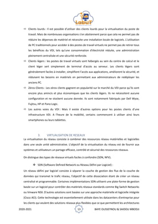 2020-2021 13 BAYE OUSSEYNOU & SAIDOU MBODJI
 Clients lourds : Il est possible d’utiliser des clients lourds pour la virtualisation du poste de
travail. Mais de nombreuses organisations s’en abstiennent parce que cela ne permet pas de
réduire les dépenses de matériel et nécessite une installation locale de logiciels. L’utilisation
de PC traditionnels pour accéder à des postes de travail virtuels ne permet pas de retirer tous
les bénéfices du VDI, tels qu’une consommation d’électricité réduite, une administration
pleinement centralisée et une sécurité renforcée.
 Clients légers : les postes de travail virtuels sont hébergés au sein du centre de calcul et le
client léger sert simplement de terminal d’accès au serveur. Les clients légers sont
généralement faciles à installer, simplifient l’accès aux applications, améliorent la sécurité, et
réduisent les besoins en matériels en permettant aux administrateurs de redéployer les
anciens PC.
 Zéros Clients : Les zéros clients gagnent en popularité sur le marché du VDI parce qu’ils sont
encore plus amincis et plus économiques que les clients légers. Ils ne nécessitent aucune
configuration et ne stockent aucune donnée. Ils sont notamment fabriqués par Dell Wyse,
Fujitsu, HP et Pano Logic.
 Les autres voies du VDI : Mais il existe d’autres options pour les postes clients d’une
infrastructure VDI. A l’heure de la mobilité, certains commencent à utiliser ainsi leurs
smartphones ou leurs tablettes.
3. VIRTUALISATION DE RESEAUX
La virtualisation du réseau consiste à combiner des ressources réseau matérielles et logicielles
dans une seule unité administrative. L'objectif de la virtualisation du réseau est de fournir aux
systèmes et utilisateurs un partage efficace, contrôlé et sécurisé des ressources réseaux.
On distingue des types de réseaux virtuels faciles à confondre (SDN, NFV).
❖ SDN (Software Defined Network ou Réseau Défini par Logiciel) :
Un réseau défini par logiciel consiste à séparer la couche de gestion des flux de la couche de
données qui transmet le trafic réseau, l'objectif de cette dissociation étant de créer un réseau
centralisé et programmable. Certaines implémentations SDN utilisent une plate-forme de gestion
basée sur un logiciel pour contrôler des matériels réseaux standards comme Big Switch Networks
ou Vmware NSX. D'autres solutions sont basées sur une approche matérielle et logicielle intégrée
(Cisco ACI). Cette technologie est essentiellement utilisée dans les datacenters d'entreprise pour
les clients qui veulent des solutions réseaux plus flexibles que ce que permettent les architectures
 