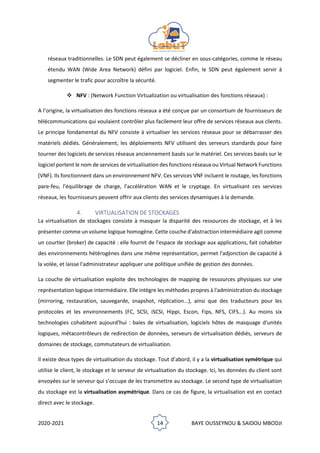 2020-2021 14 BAYE OUSSEYNOU & SAIDOU MBODJI
réseaux traditionnelles. Le SDN peut également se décliner en sous-catégories, comme le réseau
étendu WAN (Wide Area Network) défini par logiciel. Enfin, le SDN peut également servir à
segmenter le trafic pour accroître la sécurité.
❖ NFV : (Network Function Virtualization ou virtualisation des fonctions réseaux) :
A l’origine, la virtualisation des fonctions réseaux a été conçue par un consortium de fournisseurs de
télécommunications qui voulaient contrôler plus facilement leur offre de services réseaux aux clients.
Le principe fondamental du NFV consiste à virtualiser les services réseaux pour se débarrasser des
matériels dédiés. Généralement, les déploiements NFV utilisent des serveurs standards pour faire
tourner des logiciels de services réseaux anciennement basés sur le matériel. Ces services basés sur le
logiciel portent le nom de services de virtualisation des fonctions réseaux ou Virtual Network Functions
(VNF). Ils fonctionnent dans un environnement NFV. Ces services VNF incluent le routage, les fonctions
pare-feu, l'équilibrage de charge, l'accélération WAN et le cryptage. En virtualisant ces services
réseaux, les fournisseurs peuvent offrir aux clients des services dynamiques à la demande.
4. VIRTUALISATION DE STOCKAGES
La virtualisation de stockages consiste à masquer la disparité des ressources de stockage, et à les
présenter comme un volume logique homogène. Cette couche d'abstraction intermédiaire agit comme
un courtier (broker) de capacité : elle fournit de l'espace de stockage aux applications, fait cohabiter
des environnements hétérogènes dans une même représentation, permet l'adjonction de capacité à
la volée, et laisse l'administrateur appliquer une politique unifiée de gestion des données.
La couche de virtualisation exploite des technologies de mapping de ressources physiques sur une
représentation logique intermédiaire. Elle intègre les méthodes propres à l'administration du stockage
(mirroring, restauration, sauvegarde, snapshot, réplication...), ainsi que des traducteurs pour les
protocoles et les environnements (FC, SCSI, iSCSI, Hippi, Escon, Fips, NFS, CIFS...). Au moins six
technologies cohabitent aujourd'hui : baies de virtualisation, logiciels hôtes de masquage d'unités
logiques, métacontrôleurs de redirection de données, serveurs de virtualisation dédiés, serveurs de
domaines de stockage, commutateurs de virtualisation.
Il existe deux types de virtualisation du stockage. Tout d’abord, il y a la virtualisation symétrique qui
utilise le client, le stockage et le serveur de virtualisation du stockage. Ici, les données du client sont
envoyées sur le serveur qui s’occupe de les transmettre au stockage. Le second type de virtualisation
du stockage est la virtualisation asymétrique. Dans ce cas de figure, la virtualisation est en contact
direct avec le stockage.
 