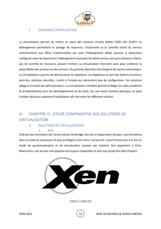 2020-2021 15 BAYE OUSSEYNOU & SAIDOU MBODJI
F. DOMAINES D’APPLICATION
La virtualisation permet de mettre en place des serveurs virtuels dédiés (VDS) afin d’offrir un
hébergement permettant le partage de ressource, l’autonomie et le contrôle totale du serveur
contrairement aux offres traditionnelles qui sont l’hébergement dédié (serveur à disposition
configurés selon les besoins) et l’hébergement mutualisé (le même serveur sert pour plusieurs clients,
pas de contrôle de ressource, pouvoir limiter). La virtualisation intervient aussi pour améliorer la
disponibilité des serveurs ou des services. On parle de répartition de charge et de reprise automatique.
La virtualisation a permis de démocratiser les Appliance. Les Appliance se sont des boîtiers (routeurs,
pare-feu, solutions sécurités…) prêts à l’emploi qui nécessitent peu de configuration. Ces solutions
allègent le travail des administrateurs. La virtualisation complète permet d’alléger les coûts (matériels
et d’exploitations) pour les développements et les tests. Sur une seule machine physique, on peut
installer plusieurs systèmes d’exploitation afin de tester les différents scénarii.
III. CHAPITRE III : ETUDE COMPARATIVE DES SOLUTIONS DE
VIRTUALISATION
A. SOLUTIONS DE VIRTUALISATION
1. XEN
Créé par des chercheurs de l'Université de Cambridge, Xen est un hyperviseur de type 1 qui fonctionne
dans le mode du processeur le plus privilégié (c’est-à-dire l’anneau 0). Il peut fonctionner à la fois en
mode de paravirtualisation et de virtualisation assistée par matériel. Xen appartient à Citrix.
Néanmoins, une version non payante est toujours disponible en tant que projet Xen (Xen Project).
Figure 7: Logo xen
 