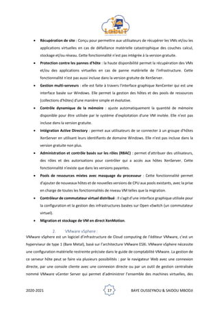 2020-2021 17 BAYE OUSSEYNOU & SAIDOU MBODJI
• Récupération de site : Conçu pour permettre aux utilisateurs de récupérer les VMs et/ou les
applications virtuelles en cas de défaillance matérielle catastrophique des couches calcul,
stockage et/ou réseau. Cette fonctionnalité n’est pas intégrée à la version gratuite.
• Protection contre les pannes d'hôte : la haute disponibilité permet la récupération des VMs
et/ou des applications virtuelles en cas de panne matérielle de l'infrastructure. Cette
fonctionnalité n’est pas aussi incluse dans la version gratuite de XenServer.
• Gestion multi-serveurs : elle est faite à travers l'interface graphique XenCenter qui est une
interface basée sur Windows. Elle permet la gestion des hôtes et des pools de ressources
(collections d'hôtes) d'une manière simple et évolutive.
• Contrôle dynamique de la mémoire : ajuste automatiquement la quantité de mémoire
disponible pour être utilisée par le système d'exploitation d'une VM invitée. Elle n’est pas
incluse dans la version gratuite.
• Intégration Active Directory : permet aux utilisateurs de se connecter à un groupe d'hôtes
XenServer en utilisant leurs identifiants de domaine Windows. Elle n’est pas incluse dans la
version gratuite non plus.
• Administration et contrôle basés sur les rôles (RBAC) : permet d'attribuer des utilisateurs,
des rôles et des autorisations pour contrôler qui a accès aux hôtes XenServer. Cette
fonctionnalité n’existe que dans les versions payantes.
• Pools de ressources mixtes avec masquage du processeur : Cette fonctionnalité permet
d'ajouter de nouveaux hôtes et de nouvelles versions de CPU aux pools existants, avec la prise
en charge de toutes les fonctionnalités de niveau VM telles que la migration.
• Contrôleur de commutateur virtuel distribué : Il s'agit d'une interface graphique utilisée pour
la configuration et la gestion des infrastructures basées sur Open vSwitch (un commutateur
virtuel).
• Migration et stockage de VM en direct XenMotion.
2. VMware vSphere :
VMware vSphere est un logiciel d’infrastructure de Cloud computing de l’éditeur VMware, c’est un
hyperviseur de type 1 (Bare Metal), basé sur l’architecture VMware ESXi. VMware vSphere nécessite
une conﬁguration matérielle restreinte précisée dans le guide de comptabilité VMware. La gestion de
ce serveur hôte peut se faire via plusieurs possibilités : par le navigateur Web avec une connexion
directe, par une console cliente avec une connexion directe ou par un outil de gestion centralisée
nommé VMware vCenter Server qui permet d’administrer l’ensemble des machines virtuelles, des
 