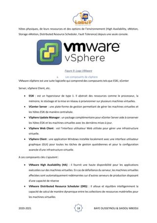 2020-2021 18 BAYE OUSSEYNOU & SAIDOU MBODJI
hôtes physiques, de leurs ressources et des options de l’environnement (High Availability, vMotion,
Storage vMotion, Distributed Resource Scheduler, Fault Tolerance) depuis une seule console.
Figure 9: Logo VMware
a. Les composants de vSphere
VMware vSphere est une suite logicielle qui comprend des composants tels que ESXi, vCenter
Server, vSphere Client, etc.
• ESXI : est un hyperviseur de type 1. Il abstrait des ressources comme le processeur, la
mémoire, le stockage et la mise en réseau à provisionner sur plusieurs machines virtuelles.
• VCenter Server : une plate-forme de gestion permettant de gérer les machines virtuelles et
les hôtes ESXi de manière centralisée.
• VSphere Update Manager : un package complémentaire pour vCenter Server aide à conserver
les hôtes ESXi et les machines virtuelles avec les dernières mises à jour.
• VSphere Web Client : est l’interface utilisateur Web utilisée pour gérer une infrastructure
virtuelle.
• VSphere Client : une application Windows installée localement avec une interface utilisateur
graphique (GUI) pour toutes les tâches de gestion quotidiennes et pour la configuration
avancée d'une infrastructure virtuelle.
A ces composants clés s’ajoutent :
• VMware High Availability (HA) : il fournit une haute disponibilité pour les applications
exécutées sur des machines virtuelles. En cas de défaillance du serveur, les machines virtuelles
affectées sont automatiquement redémarrées sur d'autres serveurs de production disposant
d'une capacité de réserve
• VMware Distributed Resource Scheduler (DRS) : Il alloue et équilibre intelligemment la
capacité de calcul de manière dynamique entre les collections de ressources matérielles pour
les machines virtuelles
 