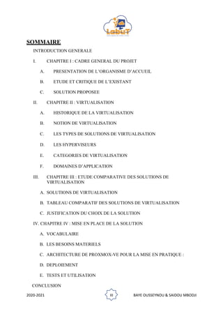 2020-2021 III BAYE OUSSEYNOU & SAIDOU MBODJI
SOMMAIRE
INTRODUCTION GENERALE
I. CHAPITRE I : CADRE GENERAL DU PROJET
A. PRESENTATION DE L’ORGANISME D’ACCUEIL
B. ETUDE ET CRITIQUE DE L’EXISTANT
C. SOLUTION PROPOSEE
II. CHAPITRE II : VIRTUALISATION
A. HISTORIQUE DE LA VIRTUALISATION
B. NOTION DE VIRTUALISATION
C. LES TYPES DE SOLUTIONS DE VIRTUALISATION
D. LES HYPERVISEURS
E. CATEGORIES DE VIRTUALISATION
F. DOMAINES D’APPLICATION
III. CHAPITRE III : ETUDE COMPARATIVE DES SOLUTIONS DE
VIRTUALISATION
A. SOLUTIONS DE VIRTUALISATION
B. TABLEAU COMPARATIF DES SOLUTIONS DE VIRTUALISATION
C. JUSTIFICATION DU CHOIX DE LA SOLUTION
IV. CHAPITRE IV : MISE EN PLACE DE LA SOLUTION
A. VOCABULAIRE
B. LES BESOINS MATERIELS
C. ARCHITECTURE DE PROXMOX-VE POUR LA MISE EN PRATIQUE :
D. DEPLOIEMENT
E. TESTS ET UTILISATION
CONCLUSION
 