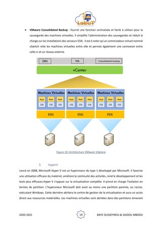 2020-2021 19 BAYE OUSSEYNOU & SAIDOU MBODJI
• VMware Consolidated Backup : fournit une fonction centralisée et facile à utiliser pour la
sauvegarde des machines virtuelles. Il simplifie l'administration des sauvegardes et réduit la
charge sur les installations des serveurs ESXi. Il est à noter qu’un commutateur virtuel nommé
vSwitch relie les machines virtuelles entre elle et permet également une connexion entre
celle-ci et un réseau externe.
Figure 10: Architecture VMware VSphere
3. HyperV
Lancé en 2008, Microsoft Hyper-V est un hyperviseur de type 1 développé par Microsoft. Il favorise
une utilisation efficace du matériel, améliore la continuité des activités, rend le développement et les
tests plus efficaces.Hyper V s’appuie sur la virtualisation complète. Il prend en charge l'isolation en
termes de partition. L’hyperviseur Microsoft doit avoir au moins une partition parente, ou racine,
exécutant Windows. Cette dernière abritera le centre de gestion de la virtualisation et aura un accès
direct aux ressources matérielles. Les machines virtuelles sont abritées dans des partitions émanant
 