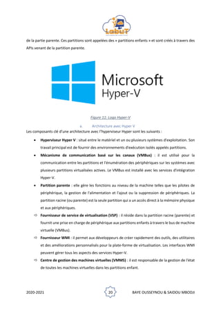 2020-2021 20 BAYE OUSSEYNOU & SAIDOU MBODJI
de la partie parente. Ces partitions sont appelées des « partitions enfants » et sont créés à travers des
APIs venant de la partition parente.
Figure 11: Logo Hyper-V
a. Architecture avec Hyper V
Les composants clé d’une architecture avec l’hyperviseur Hyper sont les suivants :
• Hyperviseur Hyper V : situé entre le matériel et un ou plusieurs systèmes d'exploitation. Son
travail principal est de fournir des environnements d'exécution isolés appelés partitions.
• Mécanisme de communication basé sur les canaux (VMBus) : il est utilisé pour la
communication entre les partitions et l'énumération des périphériques sur les systèmes avec
plusieurs partitions virtualisées actives. Le VMBus est installé avec les services d'intégration
Hyper-V.
• Partition parente : elle gère les fonctions au niveau de la machine telles que les pilotes de
périphérique, la gestion de l'alimentation et l'ajout ou la suppression de périphériques. La
partition racine (ou parente) est la seule partition qui a un accès direct à la mémoire physique
et aux périphériques.
 Fournisseur de service de virtualisation (VSP) : il réside dans la partition racine (parente) et
fournit une prise en charge de périphérique aux partitions enfants à travers le bus de machine
virtuelle (VMBus).
 Fournisseur WMI : il permet aux développeurs de créer rapidement des outils, des utilitaires
et des améliorations personnalisés pour la plate-forme de virtualisation. Les interfaces WMI
peuvent gérer tous les aspects des services Hyper-V.
 Centre de gestion des machines virtuelles (VMMS) : il est responsable de la gestion de l'état
de toutes les machines virtuelles dans les partitions enfant.
 