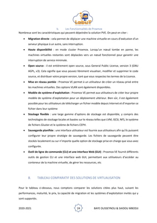 2020-2021 24 BAYE OUSSEYNOU & SAIDOU MBODJI
b. Les Fonctionnalités de Proxmox
Nombreux sont les caractéristiques qui peuvent dépeindre la solution PVE. On peut en citer :
• Migration directe : cela permet de déplacer une machine virtuelle en cours d’exécution d’un
serveur physique à un autre, sans interruption.
• Haute disponibilité : en mode cluster Proxmox. Lorsqu’un nœud tombe en panne, les
machines virtuelles restantes sont déplacées vers un nœud fonctionnel pour garantir une
interruption de service minimale.
• Open source : il est entièrement open source, sous General Public License, version 3 (GNU
AGPL, v3). Cela signifie que vous pouvez librement visualiser, modifier et supprimer le code
source, et distribuer votre propre version, tant que vous respectez les termes de la Licence.
• Mise en réseau pontée : Proxmox VE permet à un utilisateur de créer un réseau privé entre
les machines virtuelles. Des options VLAN sont également disponibles.
• Modèle de système d’exploitation : Proxmox VE permet aux utilisateurs de créer leur propre
modèle de système d’exploitation pour un déploiement ultérieur. Bien sûr, il est également
possible pour les utilisateurs de télécharger un fichier modèle depuis Internet et d’importer ce
fichier dans leur système
• Stockage flexible : une large gamme d’options de stockage est disponible, y compris des
technologies de stockage locales et basées sur le réseau telles que LVM, iSCSI, NFS, le système
de fichiers Gluster et le système de fichiers CEPH.
• Sauvegarde planifiée : une interface utilisateur est fournie aux utilisateurs afin qu’ils puissent
configurer leur propre stratégie de sauvegarde. Les fichiers de sauvegarde peuvent être
stockés localement ou sur n’importe quelle option de stockage prise en charge que vous avez
configurée.
• Outil de ligne de commande (CLI) et une interface Web (GUI) : Proxmox VE fournit différents
outils de gestion CLI et une interface web GUI, permettant aux utilisateurs d’accéder au
conteneur de la machine virtuelle, de gérer les ressources, etc
B. TABLEAU COMPARATIF DES SOLUTIONS DE VIRTUALISATION
Pour le tableau ci-dessous, nous comptons comparer les solutions citées plus haut, suivant les
performances, maturité, le prix, la capacité de migration et les systèmes d’exploitation invités qui y
sont supportés.
 
