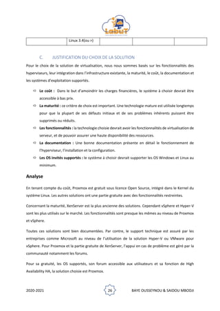 2020-2021 26 BAYE OUSSEYNOU & SAIDOU MBODJI
Linux 3.4(ou >)
C. JUSTIFICATION DU CHOIX DE LA SOLUTION
Pour le choix de la solution de virtualisation, nous nous sommes basés sur les fonctionnalités des
hyperviseurs, leur intégration dans l’infrastructure existante, la maturité, le coût, la documentation et
les systèmes d’exploitation supportés.
 Le coût : Dans le but d’amoindrir les charges financières, le système à choisir devrait être
accessible à bas prix.
 La maturité : ce critère de choix est important. Une technologie mature est utilisée longtemps
pour que la plupart de ses défauts initiaux et de ses problèmes inhérents puissent être
supprimés ou réduits.
 Les fonctionnalités : la technologie choisie devrait avoir les fonctionnalités de virtualisation de
serveur, et de pouvoir assurer une haute disponibilité des ressources.
 La documentation : Une bonne documentation présente en détail le fonctionnement de
l’hyperviseur, l’installation et la configuration.
 Les OS invités supportés : le système à choisir devrait supporter les OS Windows et Linux au
minimum.
Analyse
En tenant compte du coût, Proxmox est gratuit sous licence Open Source, intégré dans le Kernel du
système Linux. Les autres solutions ont une partie gratuite avec des fonctionnalités restreintes.
Concernant la maturité, XenServer est la plus ancienne des solutions. Cependant vSphere et Hyper-V
sont les plus utilisés sur le marché. Les fonctionnalités sont presque les mêmes au niveau de Proxmox
et vSphere.
Toutes ces solutions sont bien documentées. Par contre, le support technique est assuré par les
entreprises comme Microsoft au niveau de l’utilisation de la solution Hyper-V ou VMware pour
vSphere. Pour Proxmox et la partie gratuite de XenServer, l’appui en cas de problème est géré par la
communauté notamment les forums.
Pour sa gratuité, les OS supportés, son forum accessible aux utilisateurs et sa fonction de High
Availability HA, la solution choisie est Proxmox.
 