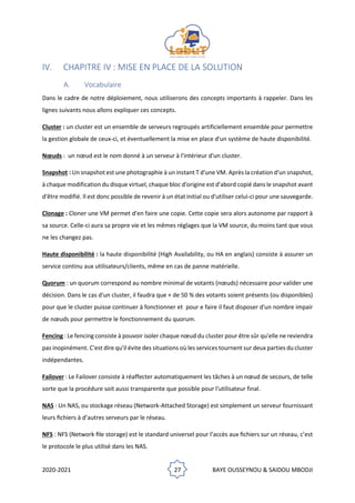 2020-2021 27 BAYE OUSSEYNOU & SAIDOU MBODJI
IV. CHAPITRE IV : MISE EN PLACE DE LA SOLUTION
A. Vocabulaire
Dans le cadre de notre déploiement, nous utiliserons des concepts importants à rappeler. Dans les
lignes suivants nous allons expliquer ces concepts.
Cluster : un cluster est un ensemble de serveurs regroupés artificiellement ensemble pour permettre
la gestion globale de ceux-ci, et éventuellement la mise en place d'un système de haute disponibilité.
Nœuds : un nœud est le nom donné à un serveur à l'intérieur d'un cluster.
Snapshot : Un snapshot est une photographie à un instant T d'une VM. Après la création d'un snapshot,
à chaque modification du disque virtuel, chaque bloc d'origine est d'abord copié dans le snapshot avant
d'être modifié. Il est donc possible de revenir à un état initial ou d'utiliser celui-ci pour une sauvegarde.
Clonage : Cloner une VM permet d'en faire une copie. Cette copie sera alors autonome par rapport à
sa source. Celle-ci aura sa propre vie et les mêmes réglages que la VM source, du moins tant que vous
ne les changez pas.
Haute disponibilité : la haute disponibilité (High Availability, ou HA en anglais) consiste à assurer un
service continu aux utilisateurs/clients, même en cas de panne matérielle.
Quorum : un quorum correspond au nombre minimal de votants (nœuds) nécessaire pour valider une
décision. Dans le cas d'un cluster, il faudra que + de 50 % des votants soient présents (ou disponibles)
pour que le cluster puisse continuer à fonctionner et pour e faire il faut disposer d'un nombre impair
de nœuds pour permettre le fonctionnement du quorum.
Fencing : Le fencing consiste à pouvoir isoler chaque nœud du cluster pour être sûr qu'elle ne reviendra
pas inopinément. C'est dire qu'il évite des situations où les services tournent sur deux parties du cluster
indépendantes.
Failover : Le Failover consiste à réaffecter automatiquement les tâches à un nœud de secours, de telle
sorte que la procédure soit aussi transparente que possible pour l'utilisateur final.
NAS : Un NAS, ou stockage réseau (Network-Attached Storage) est simplement un serveur fournissant
leurs ﬁchiers à d’autres serveurs par le réseau.
NFS : NFS (Network ﬁle storage) est le standard universel pour l’accès aux ﬁchiers sur un réseau, c’est
le protocole le plus utilisé dans les NAS.
 