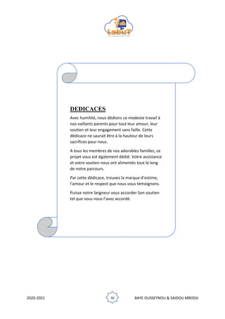 2020-2021 IV BAYE OUSSEYNOU & SAIDOU MBODJI
DEDICACES
Avec humilité, nous dédions ce modeste travail à
nos vaillants parents pour tout leur amour, leur
soutien et leur engagement sans faille. Cette
dédicace ne saurait être à la hauteur de leurs
sacrifices pour nous.
A tous les membres de nos adorables familles, ce
projet vous est également dédié. Votre assistance
et votre soutien nous ont alimentés tout le long
de notre parcours.
Par cette dédicace, trouvez la marque d’estime,
l’amour et le respect que nous vous témoignons.
Puisse notre Seigneur vous accorder Son soutien
tel que vous nous l’avez accordé.
 